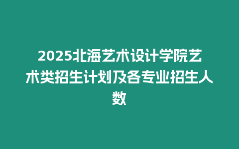 2025北海藝術設計學院藝術類招生計劃及各專業招生人數