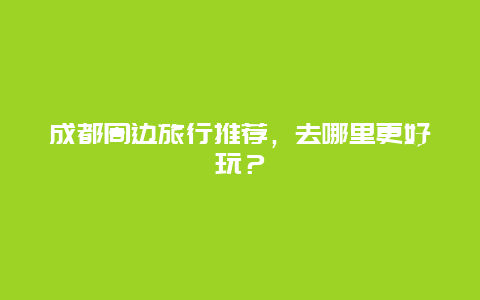 成都周邊旅行推薦，去哪里更好玩？