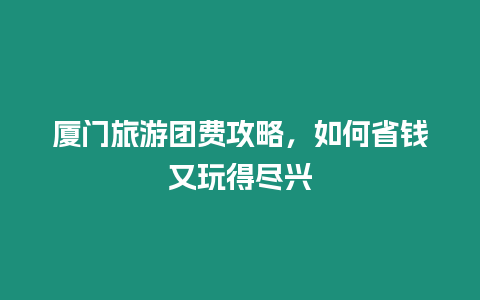 廈門旅游團費攻略，如何省錢又玩得盡興