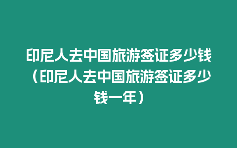 印尼人去中國旅游簽證多少錢（印尼人去中國旅游簽證多少錢一年）