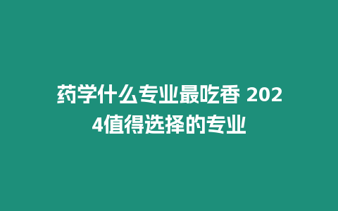 藥學什么專業最吃香 2024值得選擇的專業