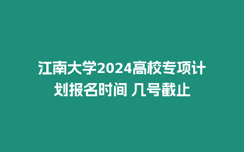 江南大學2024高校專項計劃報名時間 幾號截止