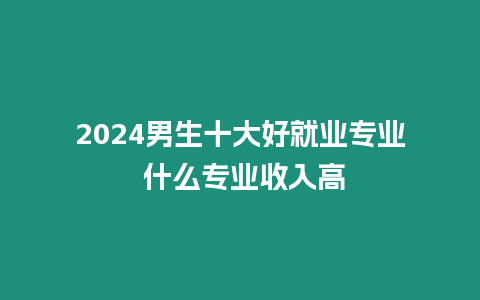 2024男生十大好就業專業 什么專業收入高