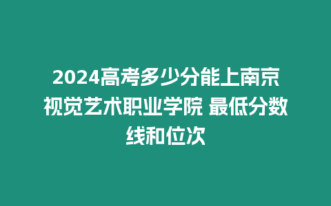 2024高考多少分能上南京視覺藝術職業學院 最低分數線和位次