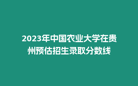 2023年中國農業大學在貴州預估招生錄取分數線