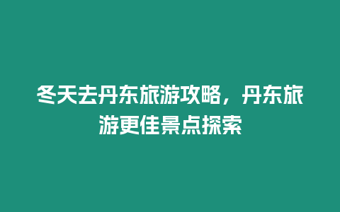 冬天去丹東旅游攻略，丹東旅游更佳景點探索