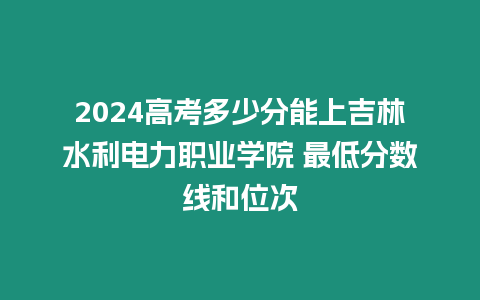 2024高考多少分能上吉林水利電力職業(yè)學(xué)院 最低分?jǐn)?shù)線和位次