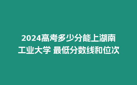 2024高考多少分能上湖南工業(yè)大學(xué) 最低分?jǐn)?shù)線和位次