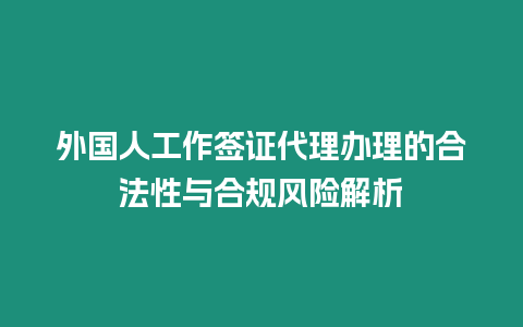 外國(guó)人工作簽證代理辦理的合法性與合規(guī)風(fēng)險(xiǎn)解析