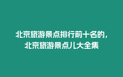 北京旅游景點排行前十名的，北京旅游景點兒大全集