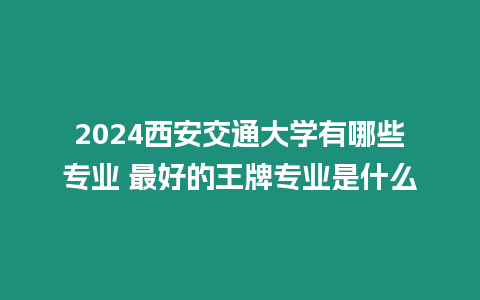 2024西安交通大學有哪些專業 最好的王牌專業是什么