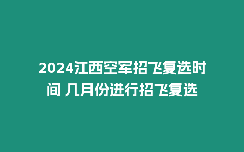 2024江西空軍招飛復選時間 幾月份進行招飛復選