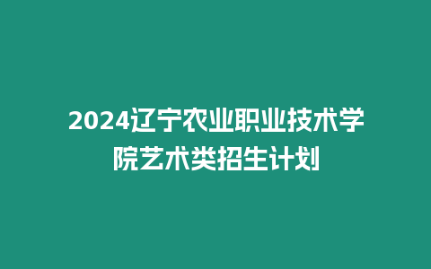 2024遼寧農業職業技術學院藝術類招生計劃