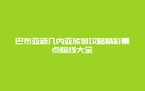 巴布亞新幾內(nèi)亞旅游攻略精彩景點(diǎn)路線大全