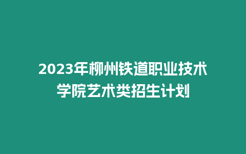 2023年柳州鐵道職業技術學院藝術類招生計劃