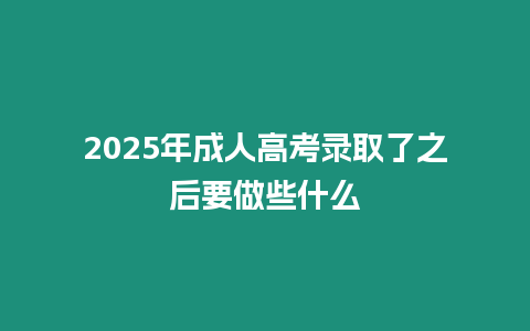 2025年成人高考錄取了之后要做些什么