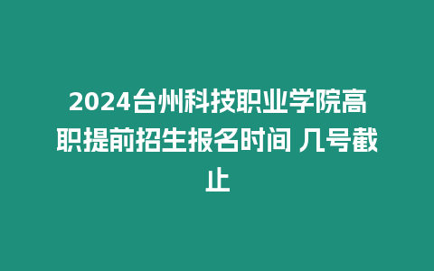 2024臺州科技職業學院高職提前招生報名時間 幾號截止