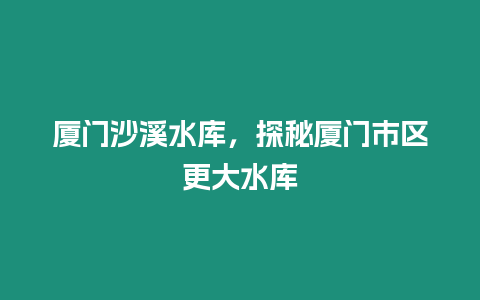 廈門沙溪水庫，探秘廈門市區更大水庫