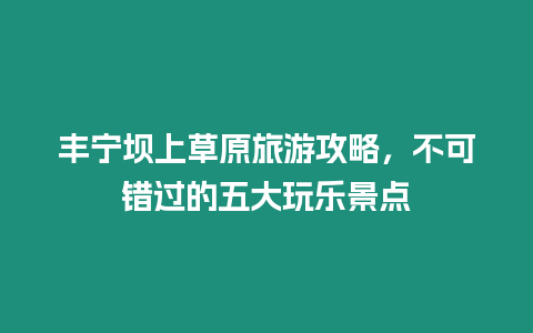 豐寧壩上草原旅游攻略，不可錯過的五大玩樂景點