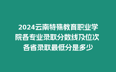 2024云南特殊教育職業(yè)學院各專業(yè)錄取分數(shù)線及位次 各省錄取最低分是多少