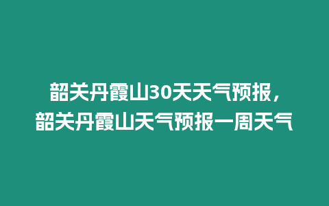 韶關丹霞山30天天氣預報，韶關丹霞山天氣預報一周天氣