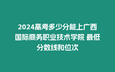 2024高考多少分能上廣西國際商務(wù)職業(yè)技術(shù)學(xué)院 最低分?jǐn)?shù)線和位次