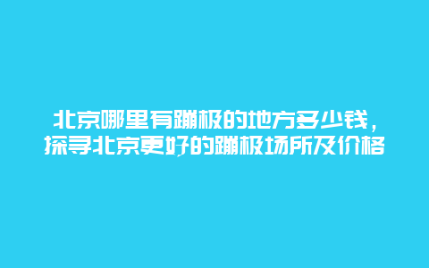 北京哪里有蹦極的地方多少錢，探尋北京更好的蹦極場(chǎng)所及價(jià)格