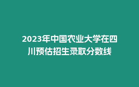 2023年中國農業大學在四川預估招生錄取分數線