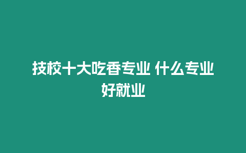 技校十大吃香專業 什么專業好就業