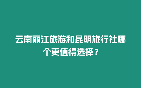 云南麗江旅游和昆明旅行社哪個更值得選擇？