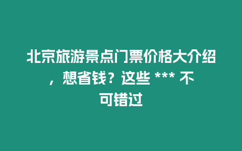 北京旅游景點門票價格大介紹，想省錢？這些 *** 不可錯過