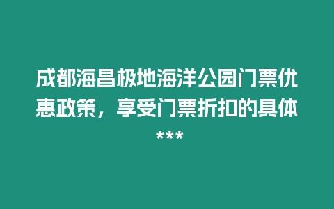 成都海昌極地海洋公園門票優(yōu)惠政策，享受門票折扣的具體 ***