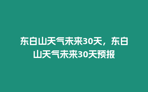 東白山天氣未來30天，東白山天氣未來30天預報