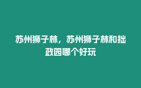 蘇州獅子林，蘇州獅子林和拙政園哪個好玩