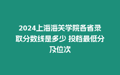 2024上海海關(guān)學(xué)院各省錄取分?jǐn)?shù)線是多少 投檔最低分及位次