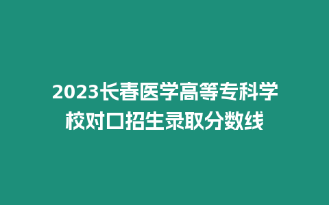 2023長春醫學高等專科學校對口招生錄取分數線