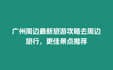 廣州周邊最新旅游攻略去周邊旅行，更佳景點推薦