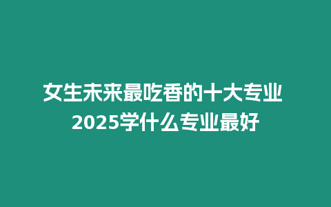 女生未來最吃香的十大專業 2025學什么專業最好