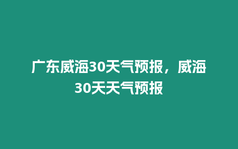 廣東威海30天氣預報，威海30天天氣預報