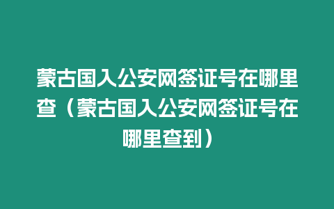 蒙古國入公安網簽證號在哪里查（蒙古國入公安網簽證號在哪里查到）