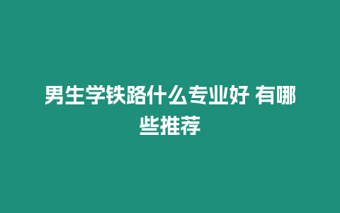 男生學(xué)鐵路什么專業(yè)好 有哪些推薦