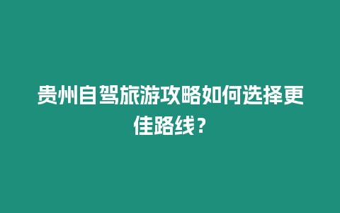 貴州自駕旅游攻略如何選擇更佳路線？