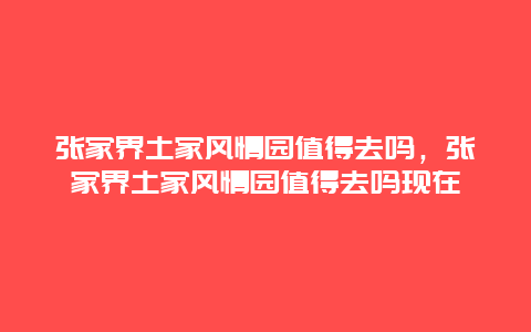 張家界土家風情園值得去嗎，張家界土家風情園值得去嗎現在