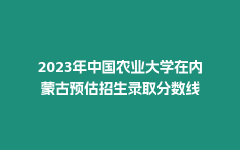 2023年中國農業大學在內蒙古預估招生錄取分數線