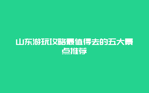 山東游玩攻略最值得去的五大景點推薦