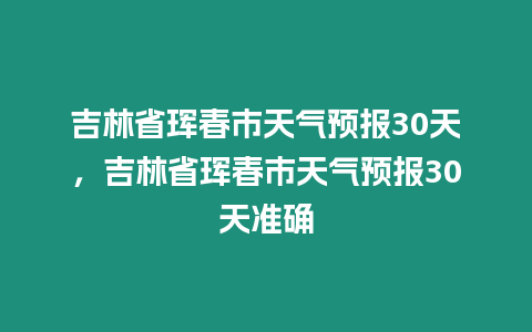 吉林省琿春市天氣預報30天，吉林省琿春市天氣預報30天準確