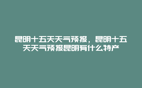 昆明十五天天氣預報，昆明十五天天氣預報昆明有什么特產