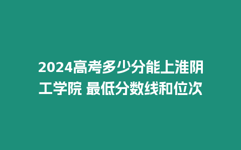 2024高考多少分能上淮陰工學(xué)院 最低分?jǐn)?shù)線和位次