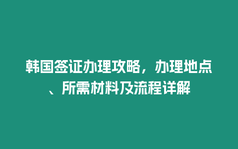 韓國簽證辦理攻略，辦理地點、所需材料及流程詳解