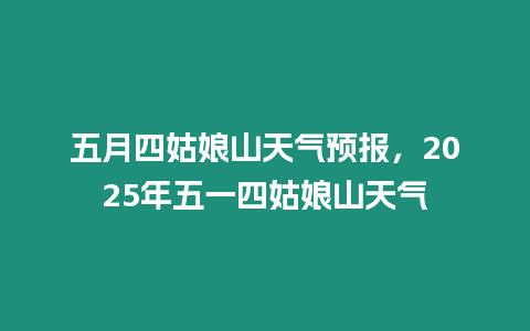 五月四姑娘山天氣預報，2025年五一四姑娘山天氣